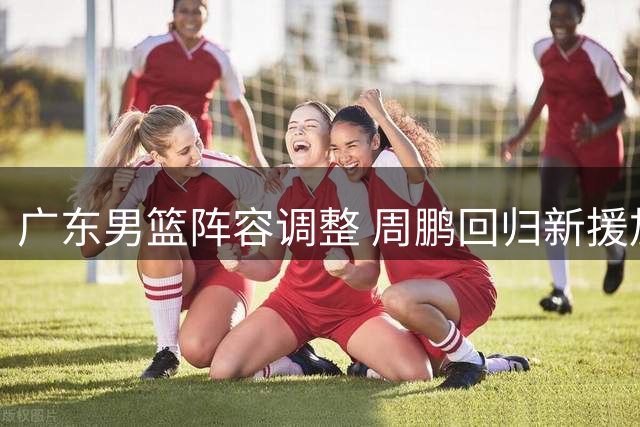 广东男篮阵容调整 周鹏回归新援加盟补强内线