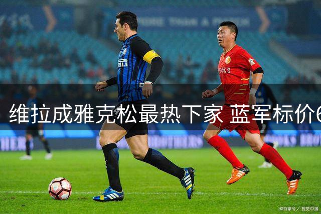 维拉成雅克松最热下家 蓝军标价6500万镑待售